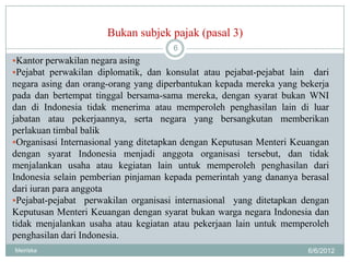 Bukan subjek pajak (pasal 3)
                                      6
Kantor perwakilan negara asing
Pejabat perwakilan diplomatik, dan konsulat atau pejabat-pejabat lain  dari
negara asing dan orang-orang yang diperbantukan kepada mereka yang bekerja
pada dan bertempat tinggal bersama-sama mereka, dengan syarat bukan WNI
dan di Indonesia tidak menerima atau memperoleh penghasilan lain di luar
jabatan atau pekerjaannya, serta negara yang bersangkutan memberikan
perlakuan timbal balik
Organisasi Internasional yang ditetapkan dengan Keputusan Menteri Keuangan
dengan syarat Indonesia menjadi anggota organisasi tersebut, dan tidak
menjalankan usaha atau kegiatan lain untuk memperoleh penghasilan dari
Indonesia selain pemberian pinjaman kepada pemerintah yang dananya berasal
dari iuran para anggota
Pejabat-pejabat perwakilan organisasi internasional yang ditetapkan dengan
Keputusan Menteri Keuangan dengan syarat bukan warga negara Indonesia dan
tidak menjalankan usaha atau kegiatan atau pekerjaan lain untuk memperoleh
penghasilan dari Indonesia.
Meiriska                                                                 6/6/2012
 
