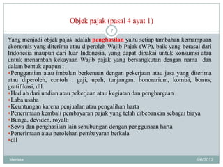 Objek pajak (pasal 4 ayat 1)
                                       7
Yang menjadi objek pajak adalah penghasilan yaitu setiap tambahan kemampuan
ekonomis yang diterima atau diperoleh Wajib Pajak (WP), baik yang berasal dari
Indonesia maupun dari luar Indonesia, yang dapat dipakai untuk konsumsi atau
untuk menambah kekayaan Wajib pajak yang bersangkutan dengan nama dan
dalam bentuk apapun :
Penggantian atau imbalan berkenaan dengan pekerjaan atau jasa yang diterima
atau diperoleh, contoh : gaji, upah, tunjangan, honorarium, komisi, bonus,
gratifikasi, dll.
Hadiah dari undian atau pekerjaan atau kegiatan dan penghargaan
Laba usaha
Keuntungan karena penjualan atau pengalihan harta
Penerimaan kembali pembayaran pajak yang telah dibebankan sebagai biaya
Bunga, deviden, royalti
Sewa dan penghasilan lain sehubungan dengan penggunaan harta
Penerimaan atau perolehan pembayaran berkala
dll


Meiriska                                                                6/6/2012
 