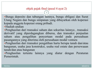 objek pajak final (pasal 4 ayat 2)
                                 8

Bunga deposito dan tabungan lainnya, bunga obligasi dan Surat
Utang Negara dan bunga simpanan yang dibayarkan oleh koperasi
kepada anggota koperasi orang pribadi.
Hadiah undian
Penghasilan dari transaksi saham dan sekuritas lainnya , transaksi
derivatif yang diperdagangkan dibursa, dan transaksi penjualan
saham atau pengalihan penyertaan modal pada perusahaan
pasangannya yang diterima oleh perusahaan modal ventura
Penghasilan dari transaksi pengalihan harta berupa tanah dan/atau
bangunan, usaha jasa konstruksi, usaha real estate dan persewaaan
tanah/dan atau bangunan
Penghasilan tertentu lainnya yang diatur dengan Peraturan
Pemerintah.

Meiriska                                                     6/6/2012
 