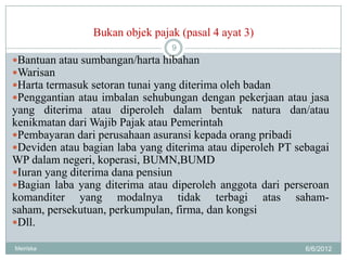 Bukan objek pajak (pasal 4 ayat 3)
                                9
Bantuan atau sumbangan/harta hibahan
Warisan
Harta termasuk setoran tunai yang diterima oleh badan
Penggantian atau imbalan sehubungan dengan pekerjaan atau jasa
yang diterima atau diperoleh dalam bentuk natura dan/atau
kenikmatan dari Wajib Pajak atau Pemerintah
Pembayaran dari perusahaan asuransi kepada orang pribadi
Deviden atau bagian laba yang diterima atau diperoleh PT sebagai
WP dalam negeri, koperasi, BUMN,BUMD
Iuran yang diterima dana pensiun
Bagian laba yang diterima atau diperoleh anggota dari perseroan
komanditer yang modalnya tidak terbagi atas saham-
saham, persekutuan, perkumpulan, firma, dan kongsi
Dll.

Meiriska                                                    6/6/2012
 