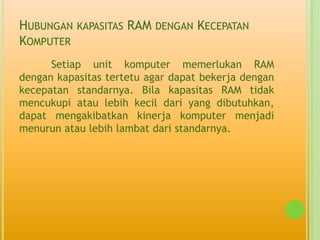HUBUNGAN KAPASITAS RAM DENGAN KECEPATAN
KOMPUTER
      Setiap unit komputer memerlukan RAM
dengan kapasitas tertetu agar dapat bekerja dengan
kecepatan standarnya. Bila kapasitas RAM tidak
mencukupi atau lebih kecil dari yang dibutuhkan,
dapat mengakibatkan kinerja komputer menjadi
menurun atau lebih lambat dari standarnya.
 