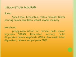ISTILAH-ISTILAH PADA RAM
Speed
      Speed atau kecepatan, makin menjadi faktor
penting dalam pemilihan sebuah modul memory

Mehahertz
      penggunaan istilah ini, dimulai pada zaman
kejayaan SDRAM. Kecepatan memory, mulai
dinyatakan dalam Megahertz (MHz), dan masih tetap
digunakan, bahkan sampai pada DDR2.
 