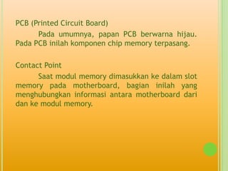 PCB (Printed Circuit Board)
      Pada umumnya, papan PCB berwarna hijau.
Pada PCB inilah komponen chip memory terpasang.

Contact Point
      Saat modul memory dimasukkan ke dalam slot
memory pada motherboard, bagian inilah yang
menghubungkan informasi antara motherboard dari
dan ke modul memory.
 