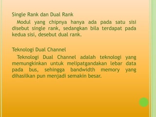 Single Rank dan Dual Rank
  Modul yang chipnya hanya ada pada satu sisi
disebut single rank, sedangkan bila terdapat pada
kedua sisi, desebut dual rank.

Teknologi Dual Channel
  Teknologi Dual Channel adalah teknologi yang
memungkinkan untuk melipatgandakan lebar data
pada bus, sehingga bandwidth memory yang
dihasilkan pun menjadi semakin besar.
 