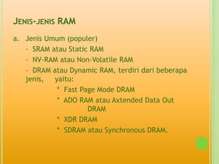 JENIS-JENIS RAM
a. Jenis Umum (populer)
   - SRAM atau Static RAM
   - NV-RAM atau Non-Volatile RAM
   - DRAM atau Dynamic RAM, terdiri dari beberapa
   jenis,  yaitu:
            * Fast Page Mode DRAM
            * ADO RAM atau Axtended Data Out
                     DRAM
            * XDR DRAM
            * SDRAM atau Synchronous DRAM.
 