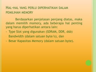 HAL-HAL YANG   PERLU DIPERHATIKAN DALAM
PEMILIHAN MEMORY

      Berdasarkan penjelasan penjang diatas, maka
dalam memilih momory, ada beberapa hal penting
yang harus diperhatikan antara lain:
- Type Slot yang digunakan (SDRAM, DDR, dsb)
- Bandwidth (dalam satuan byte/s), dan

- Besar Kapasitas Memory (dalam satuan byte).
 