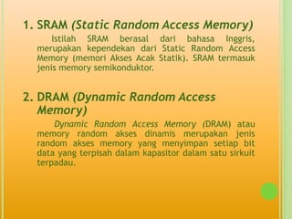 1. SRAM (Static Random Access Memory)
      Istilah SRAM berasal dari bahasa Inggris,
  merupakan kependekan dari Static Random Access
  Memory (memori Akses Acak Statik). SRAM termasuk
  jenis memory semikonduktor.


2. DRAM (Dynamic Random Access
   Memory)
      Dynamic Random Access Memory (DRAM) atau
  memory random akses dinamis merupakan jenis
  random akses memory yang menyimpan setiap bit
  data yang terpisah dalam kapasitor dalam satu sirkuit
  terpadau.
 