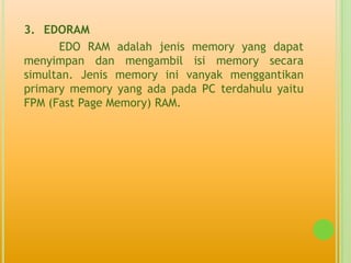 3. EDORAM
      EDO RAM adalah jenis memory yang dapat
menyimpan dan mengambil isi memory secara
simultan. Jenis memory ini vanyak menggantikan
primary memory yang ada pada PC terdahulu yaitu
FPM (Fast Page Memory) RAM.
 