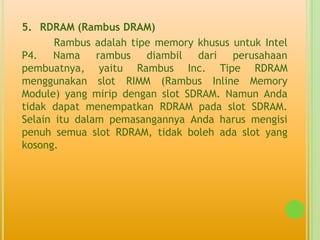 5. RDRAM (Rambus DRAM)
       Rambus adalah tipe memory khusus untuk Intel
P4. Nama rambus diambil dari perusahaan
pembuatnya, yaitu Rambus Inc. Tipe RDRAM
menggunakan slot RIMM (Rambus Inline Memory
Module) yang mirip dengan slot SDRAM. Namun Anda
tidak dapat menempatkan RDRAM pada slot SDRAM.
Selain itu dalam pemasangannya Anda harus mengisi
penuh semua slot RDRAM, tidak boleh ada slot yang
kosong.
 