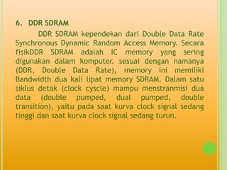 6. DDR SDRAM
       DDR SDRAM kependekan dari Double Data Rate
Synchronous Dynamic Random Access Memory. Secara
fisikDDR SDRAM adalah IC memory yang sering
digunakan dalam komputer. sesuai dengan namanya
(DDR, Double Data Rate), memory ini memiliki
Bandwidth dua kali lipat memory SDRAM. Dalam satu
siklus detak (clock cyscle) mampu menstranmisi dua
data (double pumped, dual pumped, double
transition), yaitu pada saat kurva clock signal sedang
tinggi dan saat kurva clock signal sedang turun.
 