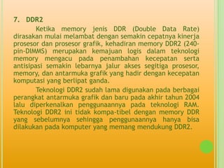 7. DDR2
        Ketika memory jenis DDR (Double Data Rate)
dirasakan mulai melambat dengan semakin cepatnya kinerja
prosesor dan prosesor grafik, kehadiran memory DDR2 (240-
pin-DIMMS) merupakan kemajuan logis dalam teknologi
memory mengacu pada penambahan kecepatan serta
antisipasi semakin lebarnya jalur akses segitiga prosesor,
memory, dan antarmuka grafik yang hadir dengan kecepatan
komputasi yang berlipat ganda.
        Teknologi DDR2 sudah lama digunakan pada berbagai
perangkat antarmuka grafik dan baru pada akhir tahun 2004
lalu diperkenalkan penggunaannya pada teknologi RAM.
Teknologi DDR2 ini tidak kompa-tibel dengan memory DDR
yang sebelumnya sehingga penggunaannya hanya bisa
dilakukan pada komputer yang memang mendukung DDR2.
 