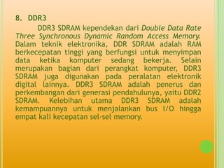 8. DDR3
       DDR3 SDRAM kependekan dari Double Data Rate
Three Synchronous Dynamic Random Access Memory.
Dalam teknik elektronika, DDR SDRAM adalah RAM
berkecepatan tinggi yang berfungsi untuk menyimpan
data ketika komputer sedang bekerja. Selain
merupakan bagian dari perangkat komputer, DDR3
SDRAM juga digunakan pada peralatan elektronik
digital lainnya. DDR3 SDRAM adalah penerus dan
perkembangan dari generasi pendahulunya, yaitu DDR2
SDRAM. Kelebihan utama DDR3 SDRAM adalah
kemampuannya untuk menjalankan bus I/O hingga
empat kali kecepatan sel-sel memory.
 