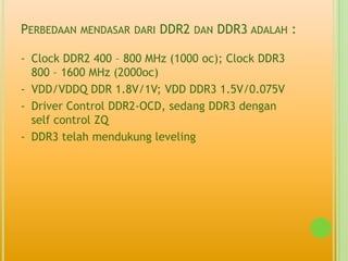 PERBEDAAN MENDASAR DARI DDR2 DAN DDR3 ADALAH :

- Clock DDR2 400 – 800 MHz (1000 oc); Clock DDR3
  800 – 1600 MHz (2000oc)
- VDD/VDDQ DDR 1.8V/1V; VDD DDR3 1.5V/0.075V
- Driver Control DDR2-OCD, sedang DDR3 dengan
  self control ZQ
- DDR3 telah mendukung leveling
 