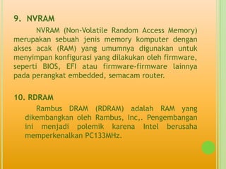 9. NVRAM
       NVRAM (Non-Volatile Random Access Memory)
merupakan sebuah jenis memory komputer dengan
akses acak (RAM) yang umumnya digunakan untuk
menyimpan konfigurasi yang dilakukan oleh firmware,
seperti BIOS, EFI atau firmware-firmware lainnya
pada perangkat embedded, semacam router.

10. RDRAM
      Rambus DRAM (RDRAM) adalah RAM yang
   dikembangkan oleh Rambus, Inc,. Pengembangan
   ini menjadi polemik karena Intel berusaha
   memperkenalkan PC133MHz.
 