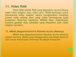 11. Video RAM
        Video RAM adalah RAM yang digunakan secara khusus
pada video adapter atau video card. VRAM berfungsi untuk
mendukung video adapter dalam menghasilkan tampilan
proses yang sedang atau yang telah berlangsung pada
komputer. Besarnya kapasitas VGRAM akan menentukan
kualitas gambar atau tampilan yang dihasilkan oleh video
adapter tersebut.

12. MRAM (Magnetoresistive Random Access Memory)
       MRAM atau Magnetoresistive Random Access Memory
adalah memory (RAM) yang menggunakan teknologi electron
spin untuk menyimpan informasi di sebuah komputer.
 