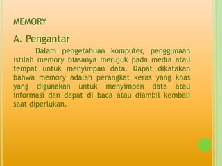 MEMORY
A. Pengantar
        Dalam pengetahuan komputer, penggunaan
istilah memory biasanya merujuk pada media atau
tempat untuk menyimpan data. Dapat dikatakan
bahwa memory adalah perangkat keras yang khas
yang digunakan untuk menyimpan data atau
informasi dan dapat di baca atau diambil kembali
saat diperlukan.
 