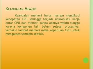 KEANDALAN MEMORI
      Keandalan memori harus mampu mengikuti
kecepatan CPU sehingga terjadi sinkronisasi kerja
antar CPU dan memori tanpa adanya waktu tunggu
karena komponen lain belum selesai prosesnya.
Semakin lambat memori maka keperluan CPU untuk
mengakses semakin sedikit.
 