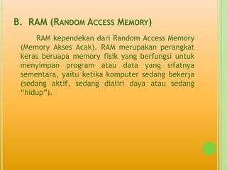 B. RAM (RANDOM ACCESS MEMORY)
     RAM kependekan dari Random Access Memory
 (Memory Akses Acak). RAM merupakan perangkat
 keras beruapa memory fisik yang berfungsi untuk
 menyimpan program atau data yang sifatnya
 sementara, yaitu ketika komputer sedang bekerja
 (sedang aktif, sedang dialiri daya atau sedang
 “hidup”).
 