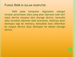 FUNGSI RAM DI   DALAM KOMPUTER

      RAM pada komputer digunakan sebagai
tempat penyimpan data yang akan diproses baik dari
input device maupun dari storage device, kemudia
data tersebut diproses oleh processor. Hasilnya akan
disimpan lagi ke memory, kemudian baru diberikan
ke output device atau disimpan ke dalam storage
device.
 