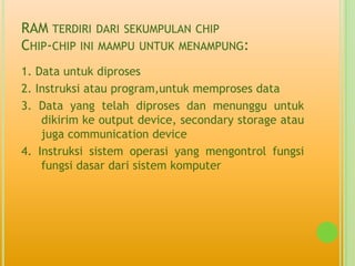 RAM TERDIRI DARI SEKUMPULAN CHIP
CHIP-CHIP INI MAMPU UNTUK MENAMPUNG:
1. Data untuk diproses
2. Instruksi atau program,untuk memproses data
3. Data yang telah diproses dan menunggu untuk
    dikirim ke output device, secondary storage atau
    juga communication device
4. Instruksi sistem operasi yang mengontrol fungsi
    fungsi dasar dari sistem komputer
 