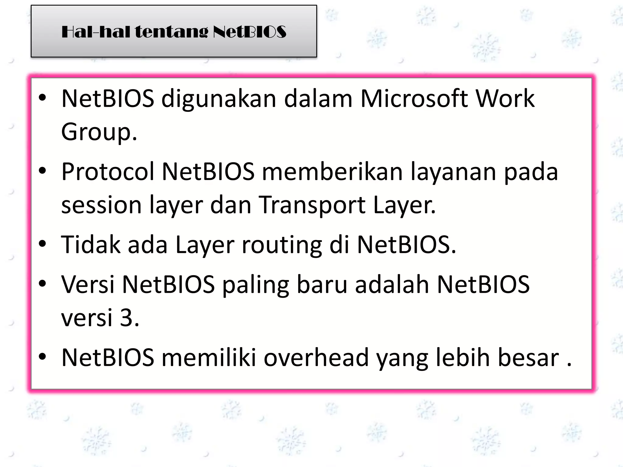 Hal-hal tentang NetBIOS



• NetBIOS digunakan dalam Microsoft Work
  Group.
• Protocol NetBIOS memberikan layanan pada
  session layer dan Transport Layer.
• Tidak ada Layer routing di NetBIOS.
• Versi NetBIOS paling baru adalah NetBIOS
  versi 3.
• NetBIOS memiliki overhead yang lebih besar .
 