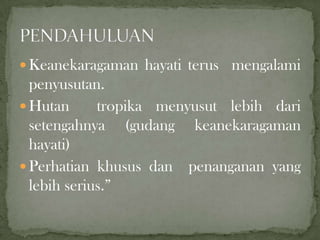  Keanekaragaman hayati terus mengalami
penyusutan.
 Hutan tropika menyusut lebih dari
setengahnya (gudang keanekaragaman
hayati)
 Perhatian khusus dan penanganan yang
lebih serius.”
 