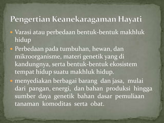  Varasi atau perbedaan bentuk-bentuk makhluk
hidup
 Perbedaan pada tumbuhan, hewan, dan
mikroorganisme, materi genetik yang di
kandungnya, serta bentuk-bentuk ekosistem
tempat hidup suatu makhluk hidup.
 menyediakan berbagai barang dan jasa, mulai
dari pangan, energi, dan bahan produksi hingga
sumber daya genetik bahan dasar pemuliaan
tanaman komoditas serta obat.
 