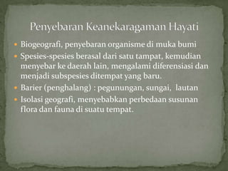  Biogeografi, penyebaran organisme di muka bumi
 Spesies-spesies berasal dari satu tampat, kemudian
menyebar ke daerah lain, mengalami diferensiasi dan
menjadi subspesies ditempat yang baru.
 Barier (penghalang) : pegunungan, sungai, lautan
 Isolasi geografi, menyebabkan perbedaan susunan
flora dan fauna di suatu tempat.
 