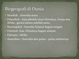  Nearktik : Amerika utara
 Palearktik : Asia sebelah utara Himalaya, Eropa dan
Afrika , gurun sahara sebelah utara.
 Neotropikal : Amerika Selatan bagian tengah.
 Oriental: Asia, Himalaya bagian selatan.
 Ethiopia : Afrika
 Australian : Australia dan pulau - pulau sekitarnya.
 