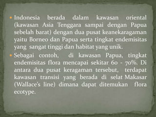  Indonesia berada dalam kawasan oriental
(kawasan Asia Tenggara sampai dengan Papua
sebelah barat) dengan dua pusat keanekaragaman
yaitu Borneo dan Papua serta tingkat endemisitas
yang sangat tinggi dan habitat yang unik.
 Sebagai contoh, di kawasan Papua, tingkat
endemisitas flora mencapai sekitar 60 - 70%. Di
antara dua pusat keragaman tersebut, terdapat
kawasan transisi yang berada di selat Makasar
(Wallace’s line) dimana dapat ditemukan flora
ecotype.
 
