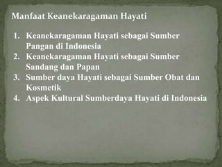 Manfaat Keanekaragaman Hayati
1. Keanekaragaman Hayati sebagai Sumber
Pangan di Indonesia
2. Keanekaragaman Hayati sebagai Sumber
Sandang dan Papan
3. Sumber daya Hayati sebagai Sumber Obat dan
Kosmetik
4. Aspek Kultural Sumberdaya Hayati di Indonesia
 