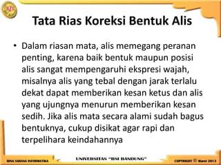 Tata Rias Koreksi Bentuk Alis
• Dalam riasan mata, alis memegang peranan
penting, karena baik bentuk maupun posisi
alis sangat mempengaruhi ekspresi wajah,
misalnya alis yang tebal dengan jarak terlalu
dekat dapat memberikan kesan ketus dan alis
yang ujungnya menurun memberikan kesan
sedih. Jika alis mata secara alami sudah bagus
bentuknya, cukup disikat agar rapi dan
terpelihara keindahannya
 