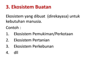 Ekosistem yang dibuat (direkayasa) untuk
kebutuhan manusia.
Contoh :
1. Ekosistem Pemukiman/Perkotaan
2. Ekosistem Pertanian
3. Ekosistem Perkebunan
4. dll
3. Ekosistem Buatan
 
