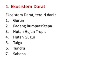 Ekosistem Darat, terdiri dari :
1. Gurun
2. Padang Rumput/Stepa
3. Hutan Hujan Tropis
4. Hutan Gugur
5. Taiga
6. Tundra
7. Sabana
1. Ekosistem Darat
 