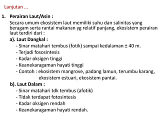 1. Perairan Laut/Asin :
Secara umum ekosistem laut memiliki suhu dan salinitas yang
beragam serta rantai makanan yg relatif panjang, ekosistem perairan
laut terdiri dari :
a). Laut Dangkal :
- Sinar matahari tembus (fotik) sampai kedalaman ± 40 m.
- Terjadi fososintesis
- Kadar oksigen tinggi
- Keanekaragaman hayati tinggi
- Contoh : ekosistem mangrove, padang lamun, terumbu karang,
ekosistem estuari, ekosistem pantai.
b). Laut Dalam :
- Sinar matahari tdk tembus (afotik)
- Tidak terdapat fotosintesis
- Kadar oksigen rendah
- Keanekaragaman hayati rendah.
Lanjutan …
 
