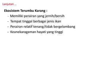 Ekosistem Terumbu Karang :
- Memiliki perairan yang jernih/bersih
- Tempat tinggal berbagai jenis ikan
- Perairan relatif tenang/tidak bergelombang
- Keanekaragaman hayati yang tinggi
Lanjutan …
 
