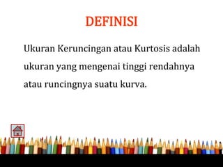 DEFINISI
Ukuran Keruncingan atau Kurtosis adalah
ukuran yang mengenai tinggi rendahnya
atau runcingnya suatu kurva.