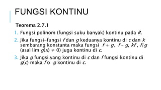 Teorema 2.7.1
1. Fungsi polinom (fungsi suku banyak) kontinu pada R.
2. Jika fungsi-fungsi f dan g keduanya kontinu di c dan k
sembarang konstanta maka fungsi f + g, f – g, kf , f/g
(asal lim g(x) ≠ 0) juga kontinu di c.
3. Jika g fungsi yang kontinu di c dan f fungsi kontinu di
g(c) maka f o g kontinu di c.
FUNGSI KONTINU
 