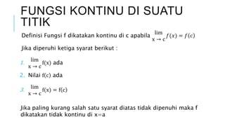 FUNGSI KONTINU DI SUATU
TITIK
Definisi Fungsi f dikatakan kontinu di c apabila
lim
x → c
𝑓(𝑥) = 𝑓 𝑐
Jika diperuhi ketiga syarat berikut :
1. lim
x → c
f(x) ada
2. Nilai f c ada
3. lim
x → c
f(x) = f c
Jika paling kurang salah satu syarat diatas tidak dipenuhi maka f
dikatakan tidak kontinu di x=a
 