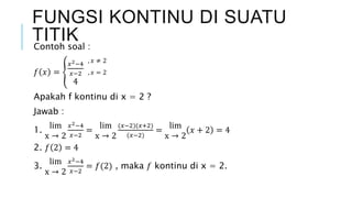 Contoh soal :
𝑓 𝑥 =
𝑥2−4
𝑥−2
4
Apakah f kontinu di x = 2 ?
Jawab :
1.
lim
x → 2
𝑥2−4
𝑥−2
=
lim
x → 2
(𝑥−2)(𝑥+2)
(𝑥−2)
=
lim
x → 2
𝑥 + 2 = 4
2. 𝑓 2 = 4
3.
lim
x → 2
𝑥2−4
𝑥−2
= 𝑓(2) , maka 𝑓 kontinu di x = 2.
FUNGSI KONTINU DI SUATU
TITIK
, 𝑥 ≠ 2
, 𝑥 = 2
 
