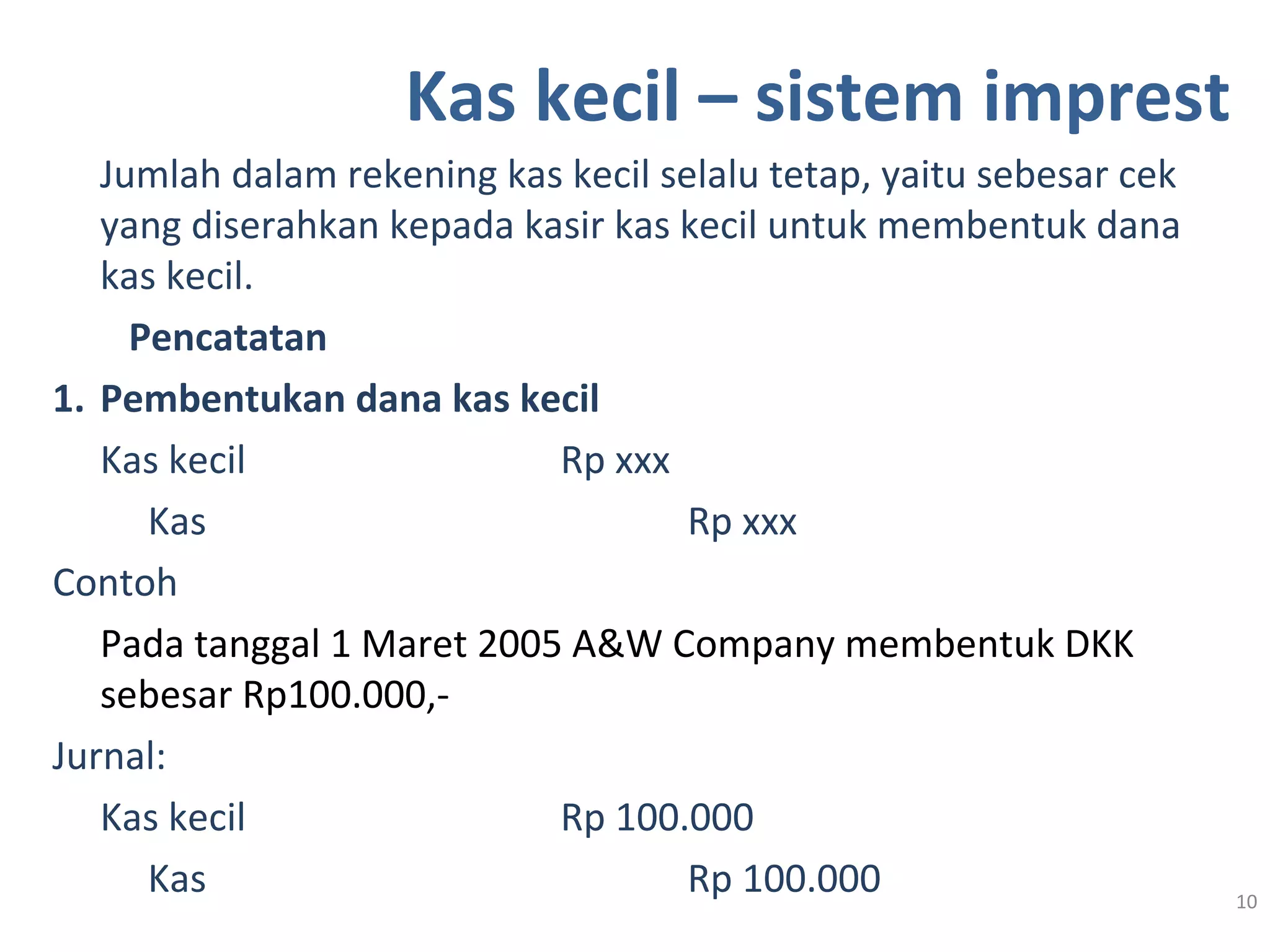 Kas kecil – sistem imprest
Jumlah dalam rekening kas kecil selalu tetap, yaitu sebesar cek
yang diserahkan kepada kasir kas kecil untuk membentuk dana
kas kecil.
Pencatatan
1. Pembentukan dana kas kecil
Kas kecil Rp xxx
Kas Rp xxx
Contoh
Pada tanggal 1 Maret 2005 A&W Company membentuk DKK
sebesar Rp100.000,-
Jurnal:
Kas kecil Rp 100.000
Kas Rp 100.000 10
 