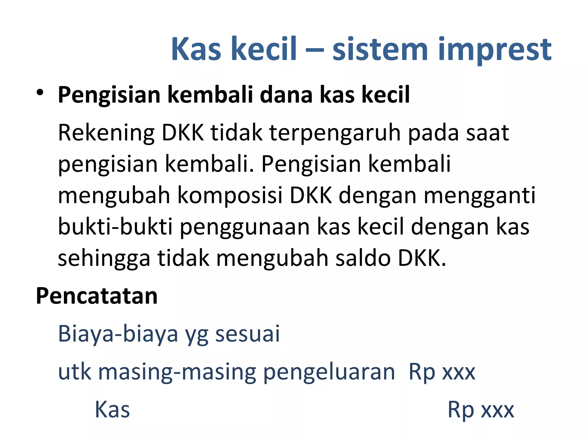 Kas kecil – sistem imprest
• Pengisian kembali dana kas kecil
Rekening DKK tidak terpengaruh pada saat
pengisian kembali. Pengisian kembali
mengubah komposisi DKK dengan mengganti
bukti-bukti penggunaan kas kecil dengan kas
sehingga tidak mengubah saldo DKK.
Pencatatan
Biaya-biaya yg sesuai
utk masing-masing pengeluaran Rp xxx
Kas Rp xxx
 