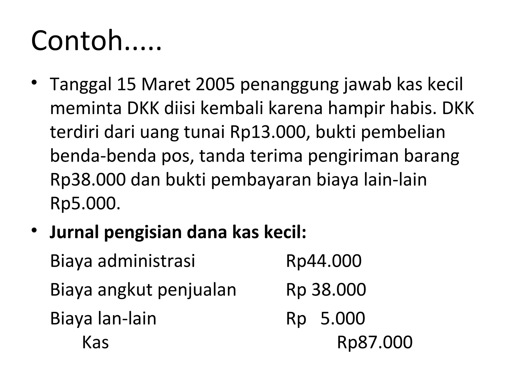 Contoh.....
• Tanggal 15 Maret 2005 penanggung jawab kas kecil
meminta DKK diisi kembali karena hampir habis. DKK
terdiri dari uang tunai Rp13.000, bukti pembelian
benda-benda pos, tanda terima pengiriman barang
Rp38.000 dan bukti pembayaran biaya lain-lain
Rp5.000.
• Jurnal pengisian dana kas kecil:
Biaya administrasi Rp44.000
Biaya angkut penjualan Rp 38.000
Biaya lan-lain Rp 5.000
Kas Rp87.000
 