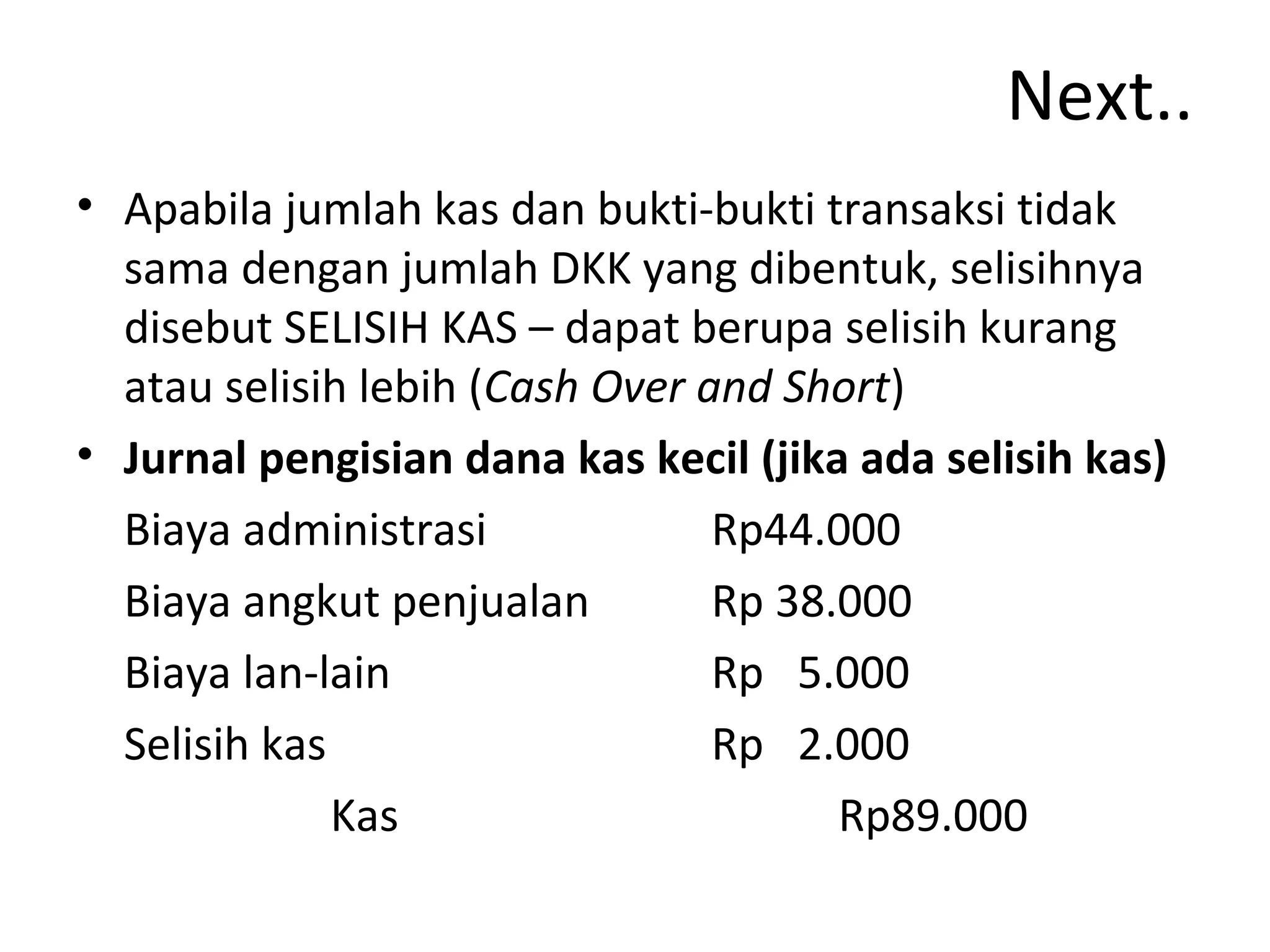 Next..
• Apabila jumlah kas dan bukti-bukti transaksi tidak
sama dengan jumlah DKK yang dibentuk, selisihnya
disebut SELISIH KAS – dapat berupa selisih kurang
atau selisih lebih (Cash Over and Short)
• Jurnal pengisian dana kas kecil (jika ada selisih kas)
Biaya administrasi Rp44.000
Biaya angkut penjualan Rp 38.000
Biaya lan-lain Rp 5.000
Selisih kas Rp 2.000
Kas Rp89.000
 