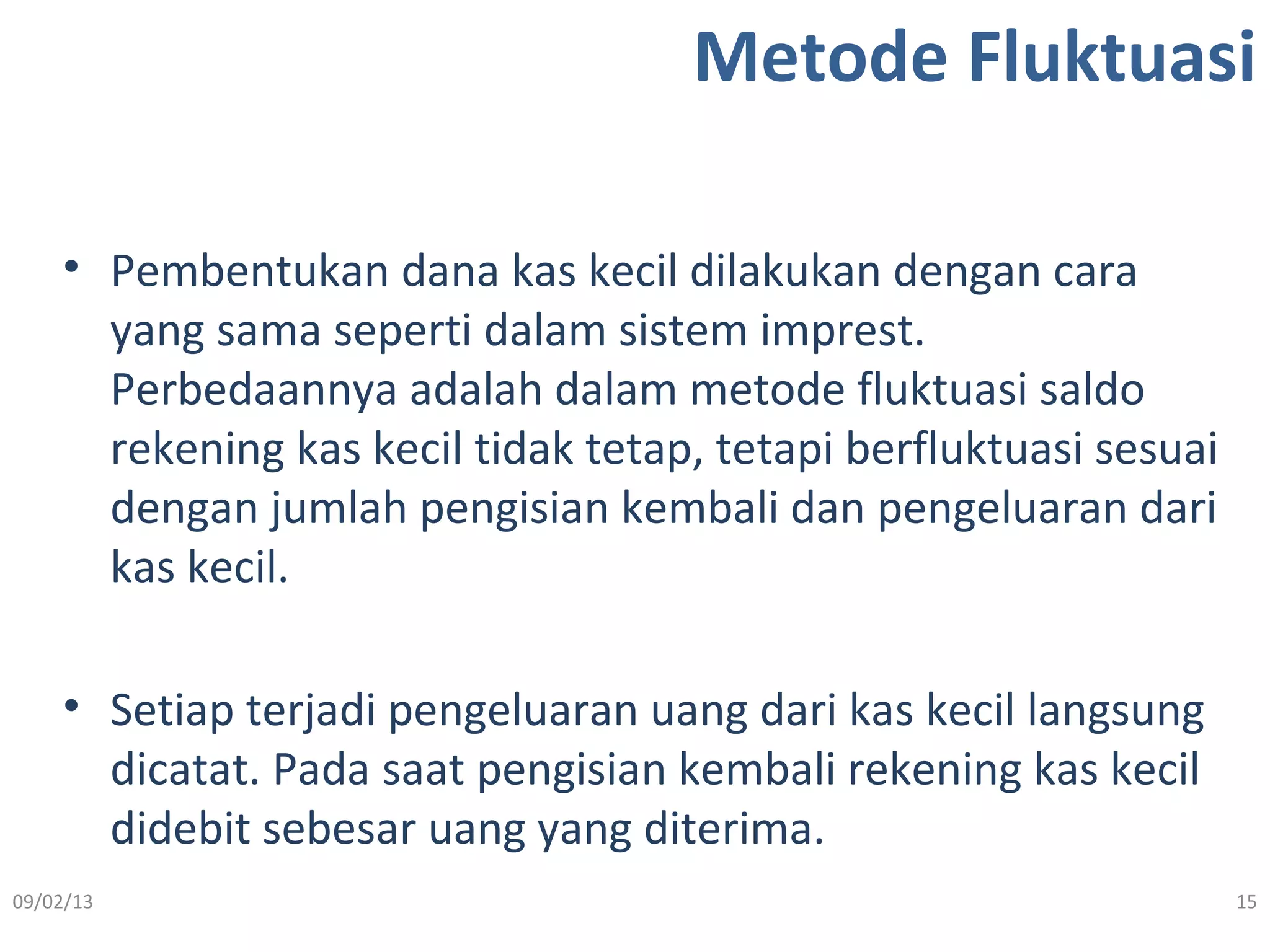 Metode Fluktuasi
• Pembentukan dana kas kecil dilakukan dengan cara
yang sama seperti dalam sistem imprest.
Perbedaannya adalah dalam metode fluktuasi saldo
rekening kas kecil tidak tetap, tetapi berfluktuasi sesuai
dengan jumlah pengisian kembali dan pengeluaran dari
kas kecil.
• Setiap terjadi pengeluaran uang dari kas kecil langsung
dicatat. Pada saat pengisian kembali rekening kas kecil
didebit sebesar uang yang diterima.
09/02/13 15
 