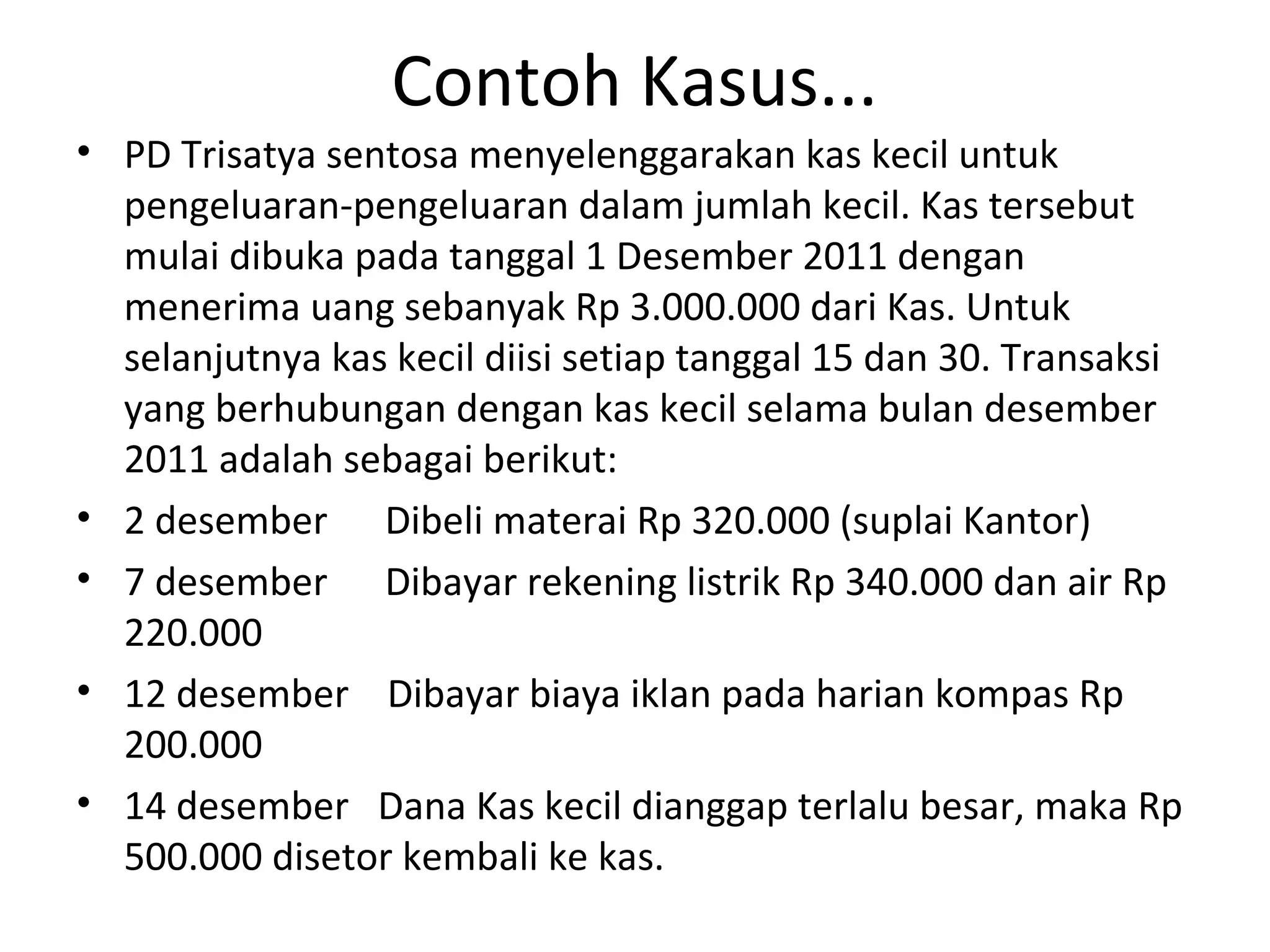Contoh Kasus...
• PD Trisatya sentosa menyelenggarakan kas kecil untuk
pengeluaran-pengeluaran dalam jumlah kecil. Kas tersebut
mulai dibuka pada tanggal 1 Desember 2011 dengan
menerima uang sebanyak Rp 3.000.000 dari Kas. Untuk
selanjutnya kas kecil diisi setiap tanggal 15 dan 30. Transaksi
yang berhubungan dengan kas kecil selama bulan desember
2011 adalah sebagai berikut:
• 2 desember Dibeli materai Rp 320.000 (suplai Kantor)
• 7 desember Dibayar rekening listrik Rp 340.000 dan air Rp
220.000
• 12 desember Dibayar biaya iklan pada harian kompas Rp
200.000
• 14 desember Dana Kas kecil dianggap terlalu besar, maka Rp
500.000 disetor kembali ke kas.
 