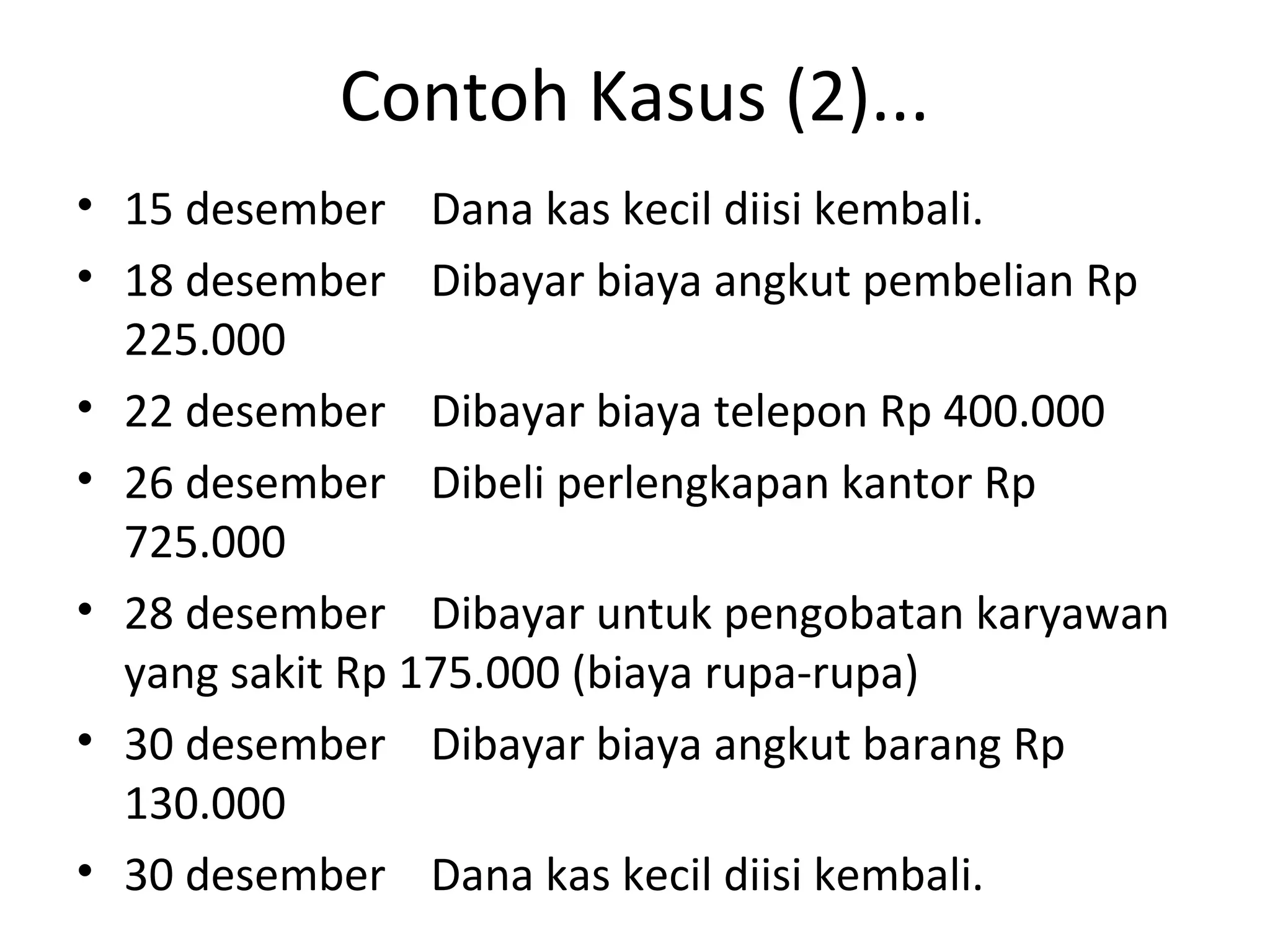 Contoh Kasus (2)...
• 15 desember Dana kas kecil diisi kembali.
• 18 desember Dibayar biaya angkut pembelian Rp
225.000
• 22 desember Dibayar biaya telepon Rp 400.000
• 26 desember Dibeli perlengkapan kantor Rp
725.000
• 28 desember Dibayar untuk pengobatan karyawan
yang sakit Rp 175.000 (biaya rupa-rupa)
• 30 desember Dibayar biaya angkut barang Rp
130.000
• 30 desember Dana kas kecil diisi kembali.
 