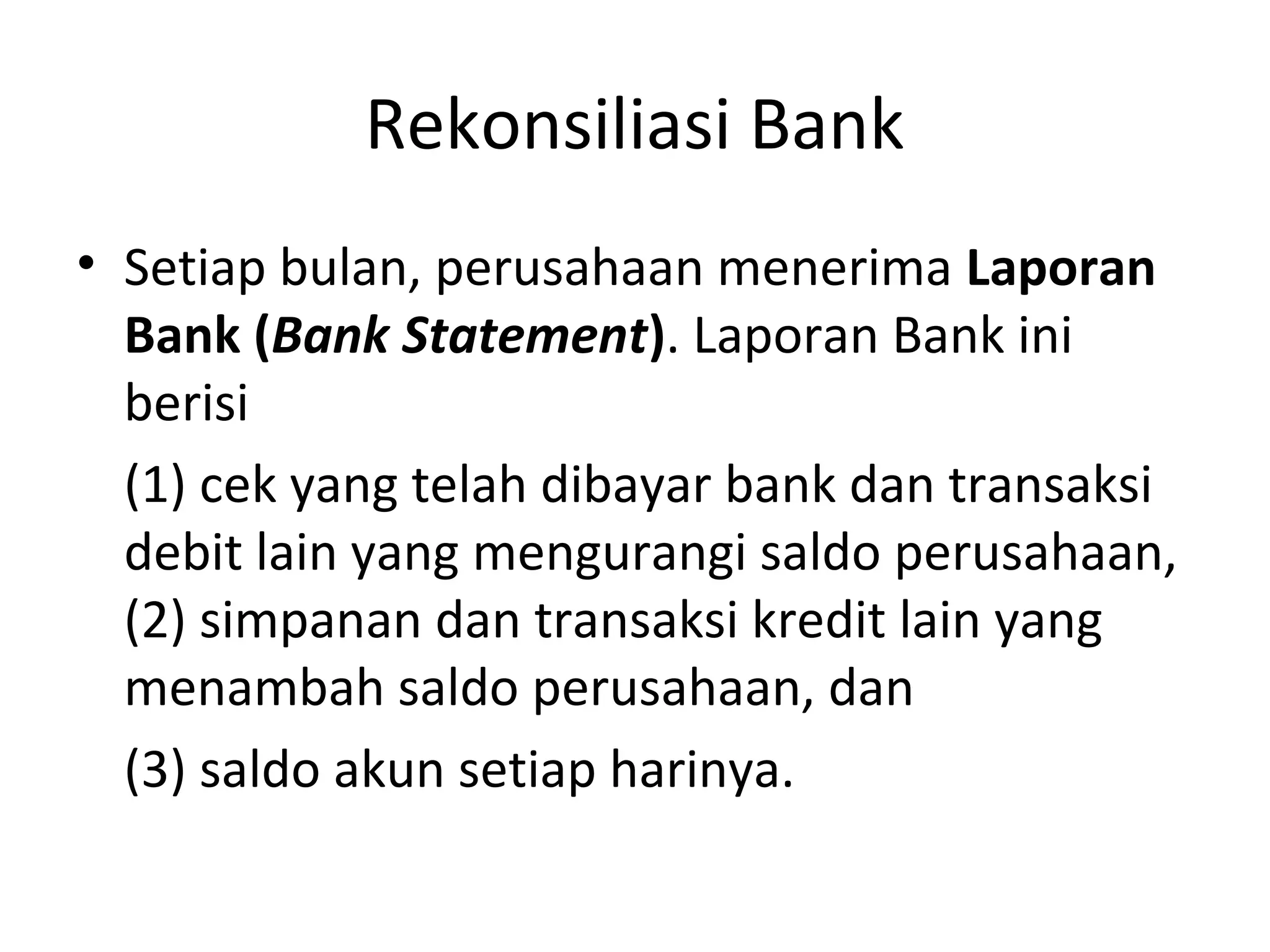 Rekonsiliasi Bank
• Setiap bulan, perusahaan menerima Laporan
Bank (Bank Statement). Laporan Bank ini
berisi
(1) cek yang telah dibayar bank dan transaksi
debit lain yang mengurangi saldo perusahaan,
(2) simpanan dan transaksi kredit lain yang
menambah saldo perusahaan, dan
(3) saldo akun setiap harinya.
 