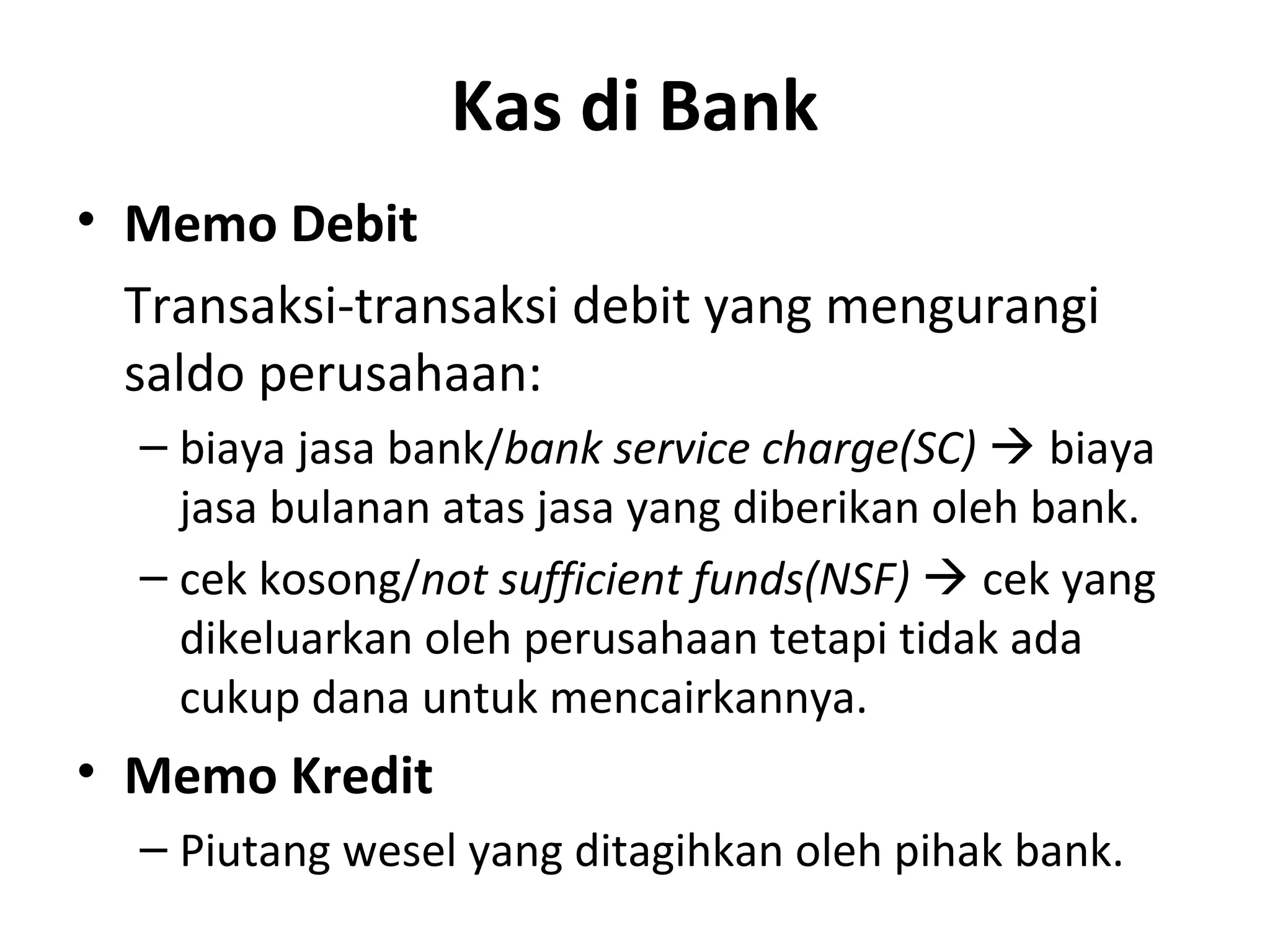Kas di Bank
• Memo Debit
Transaksi-transaksi debit yang mengurangi
saldo perusahaan:
– biaya jasa bank/bank service charge(SC)  biaya
jasa bulanan atas jasa yang diberikan oleh bank.
– cek kosong/not sufficient funds(NSF)  cek yang
dikeluarkan oleh perusahaan tetapi tidak ada
cukup dana untuk mencairkannya.
• Memo Kredit
– Piutang wesel yang ditagihkan oleh pihak bank.
 