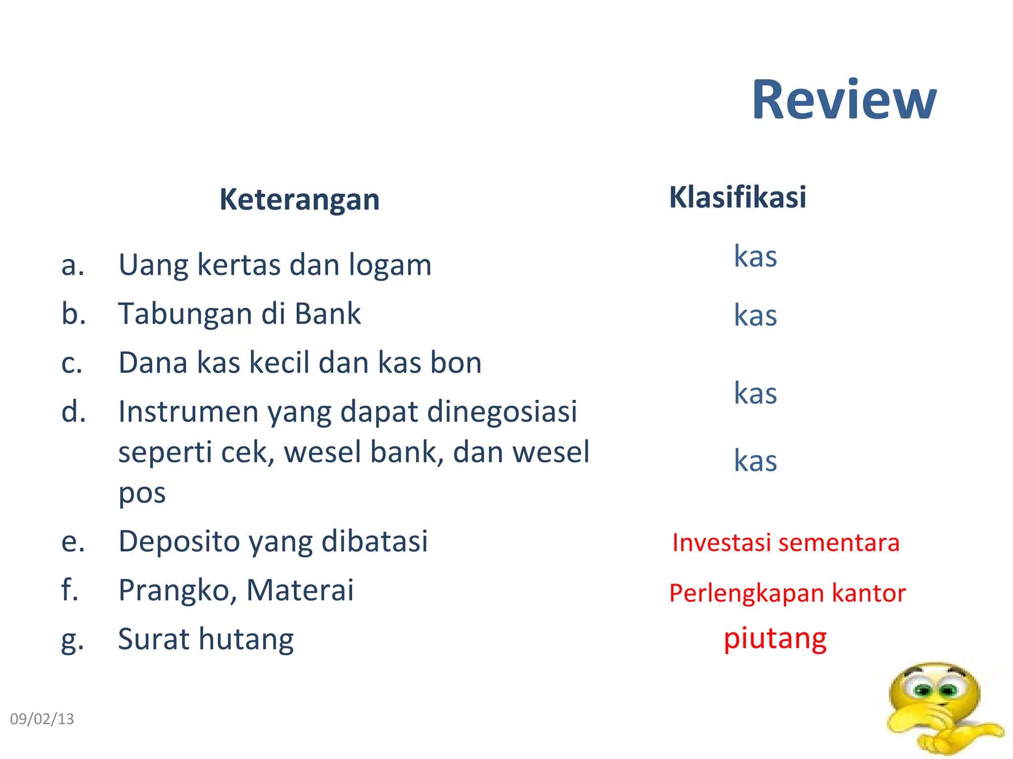 Review
Keterangan
a. Uang kertas dan logam
b. Tabungan di Bank
c. Dana kas kecil dan kas bon
d. Instrumen yang dapat dinegosiasi
seperti cek, wesel bank, dan wesel
pos
e. Deposito yang dibatasi
f. Prangko, Materai
g. Surat hutang
Klasifikasi
09/02/13 3
kas
kas
kas
kas
Investasi sementara
Perlengkapan kantor
piutang
 